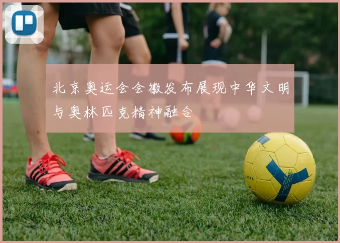 北京奥运会会徽发布展现中华文明与奥林匹克精神融合