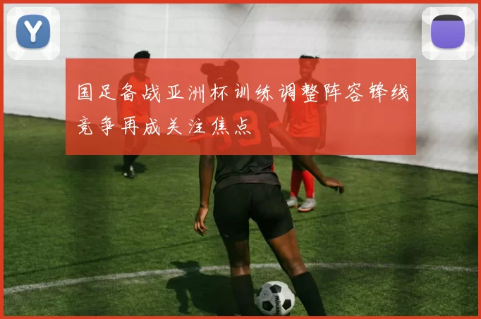 国足备战亚洲杯训练调整阵容锋线竞争再成关注焦点