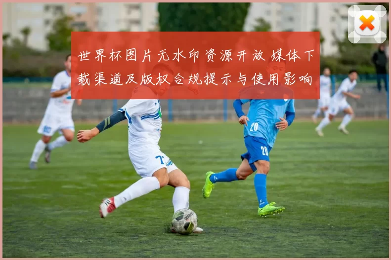世界杯图片无水印资源开放 媒体下载渠道及版权合规提示与使用影响解读
