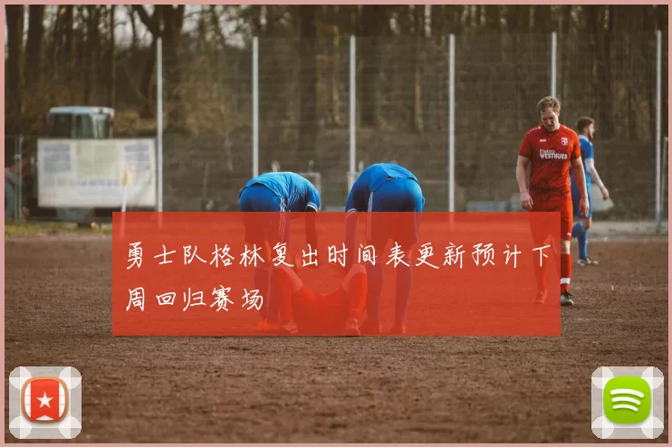 勇士队格林复出时间表更新预计下周回归赛场