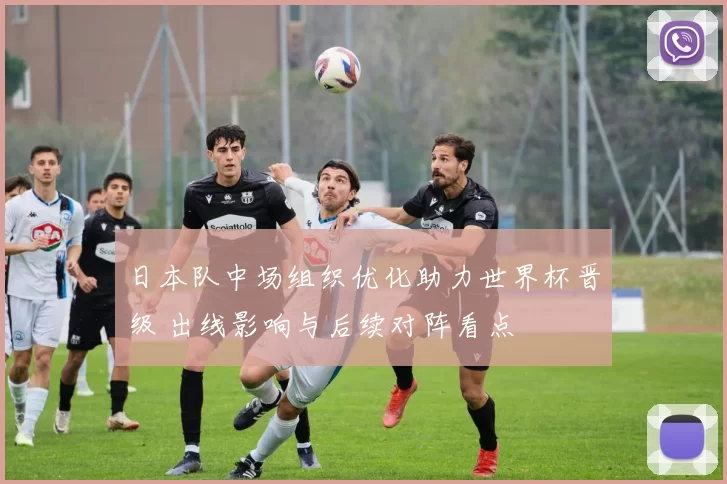 日本队中场组织优化助力世界杯晋级 出线影响与后续对阵看点