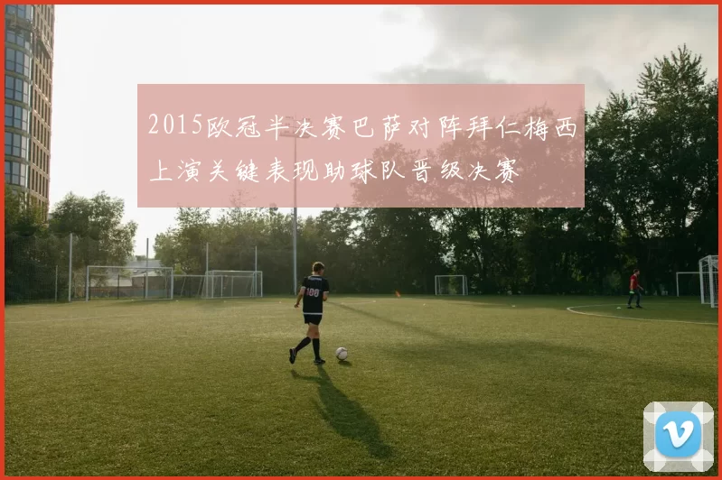 2015欧冠半决赛巴萨对阵拜仁梅西上演关键表现助球队晋级决赛