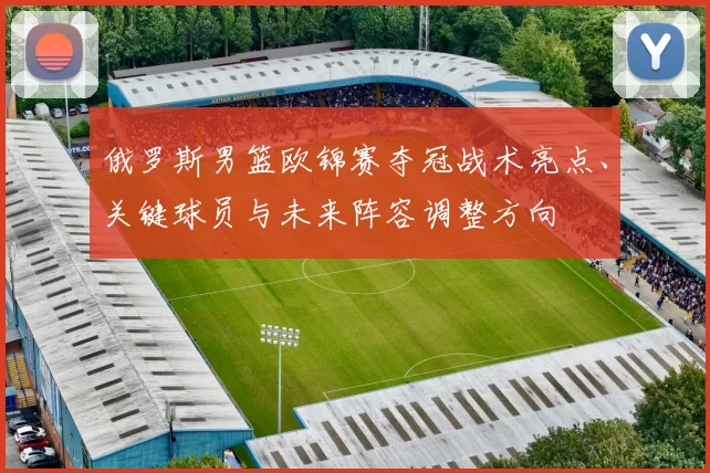 俄罗斯男篮欧锦赛夺冠战术亮点、关键球员与未来阵容调整方向