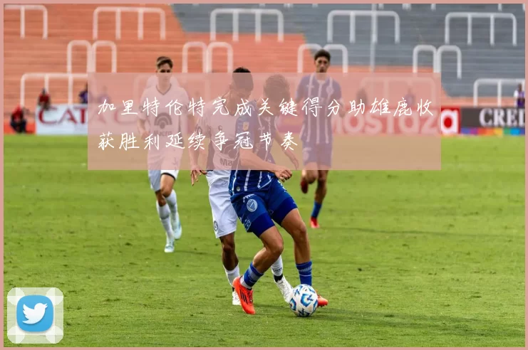 加里特伦特完成关键得分助雄鹿收获胜利延续争冠节奏