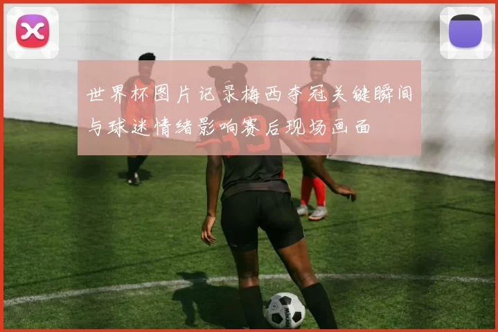 世界杯图片记录梅西夺冠关键瞬间与球迷情绪影响赛后现场画面