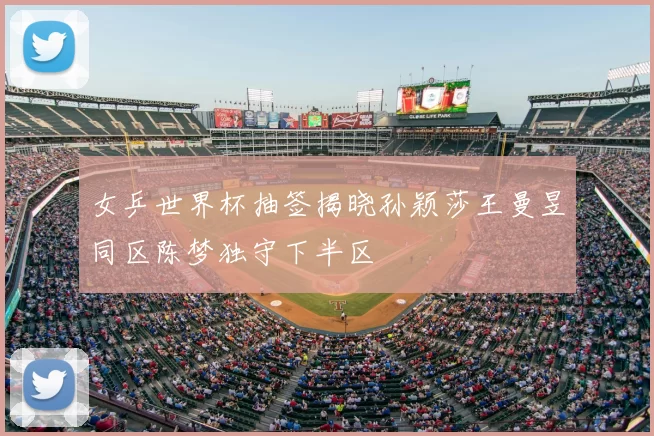 女乒世界杯抽签揭晓孙颖莎王曼昱同区陈梦独守下半区