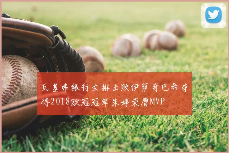 瓦基弗银行女排击败伊萨奇巴希夺得2018欧冠冠军朱婷荣膺MVP