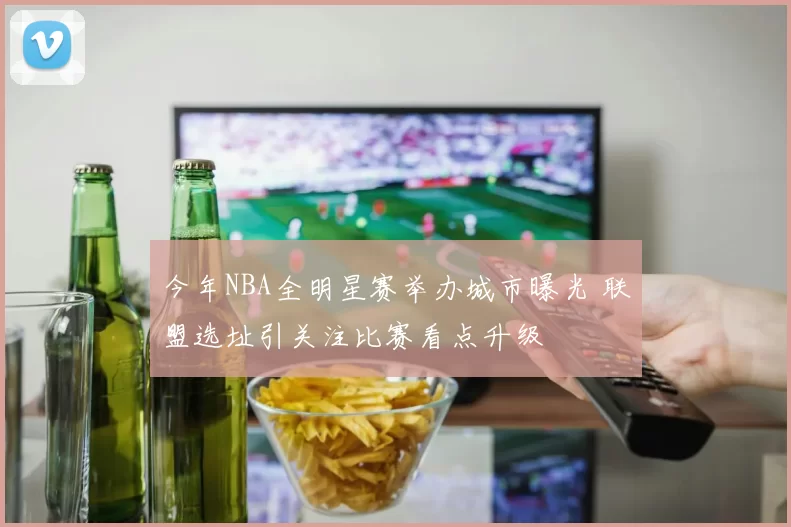 今年NBA全明星赛举办城市曝光 联盟选址引关注比赛看点升级