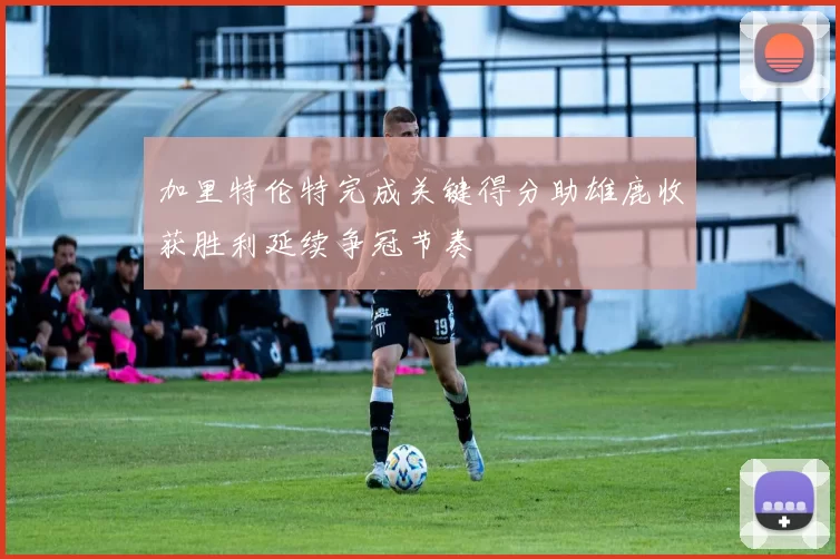 加里特伦特完成关键得分助雄鹿收获胜利延续争冠节奏