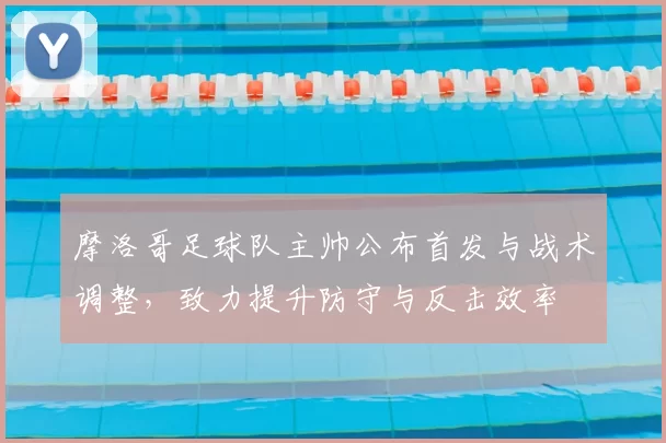 摩洛哥足球队主帅公布首发与战术调整，致力提升防守与反击效率