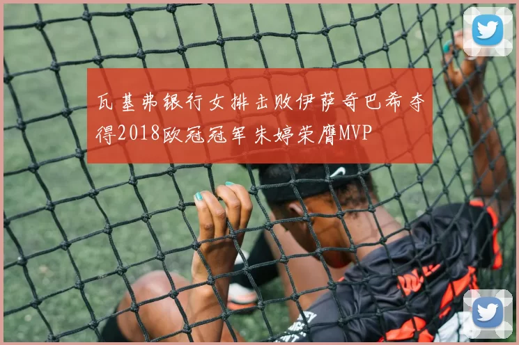 瓦基弗银行女排击败伊萨奇巴希夺得2018欧冠冠军朱婷荣膺MVP