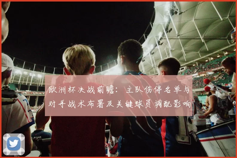 欧洲杯决战前瞻：主队伤停名单与对手战术布署及关键球员调配影响晋级