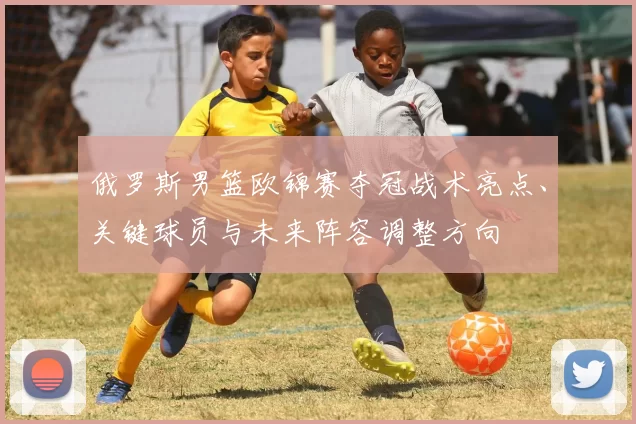 俄罗斯男篮欧锦赛夺冠战术亮点、关键球员与未来阵容调整方向