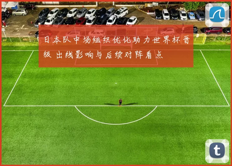 日本队中场组织优化助力世界杯晋级 出线影响与后续对阵看点