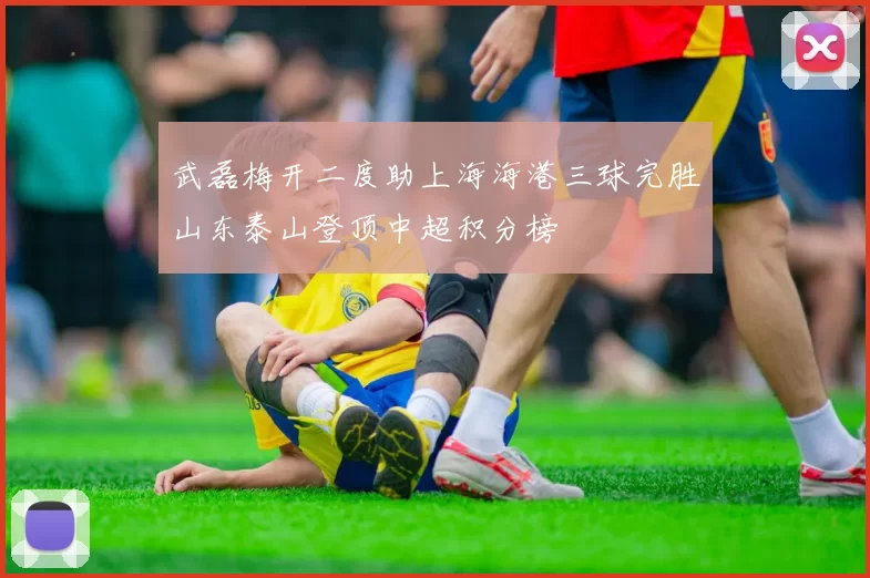 武磊梅开二度助上海海港三球完胜山东泰山登顶中超积分榜