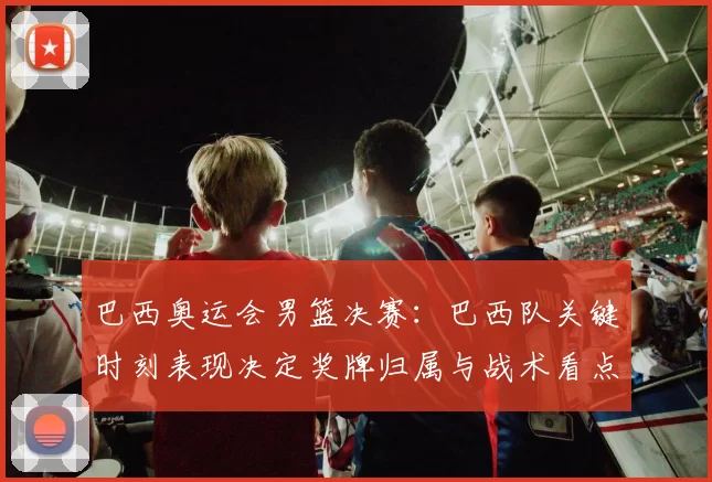 巴西奥运会男篮决赛：巴西队关键时刻表现决定奖牌归属与战术看点