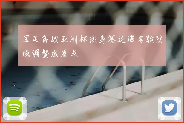 国足备战亚洲杯热身赛连遇考验防线调整成看点