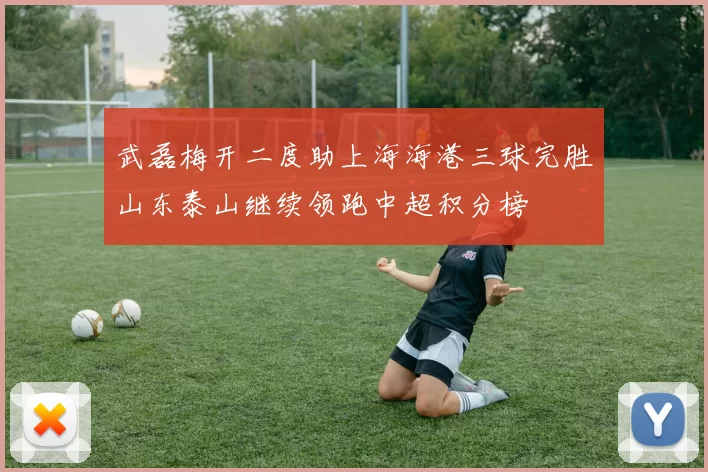 武磊梅开二度助上海海港三球完胜山东泰山继续领跑中超积分榜