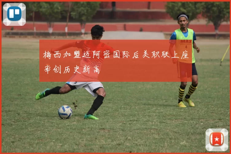 梅西加盟迈阿密国际后美职联上座率创历史新高