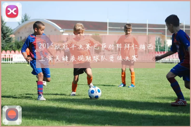 2015欧冠半决赛巴萨对阵拜仁梅西上演关键表现助球队晋级决赛