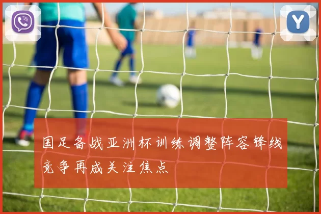 国足备战亚洲杯训练调整阵容锋线竞争再成关注焦点