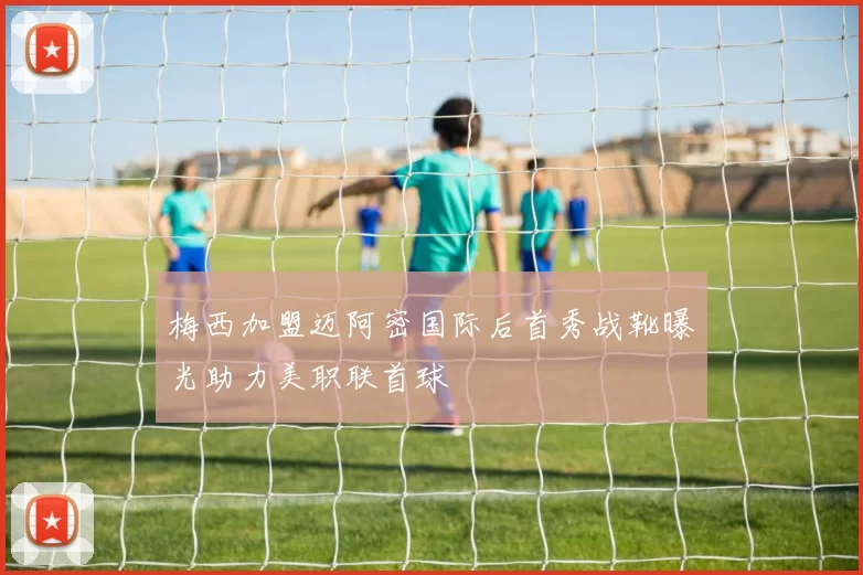 梅西加盟迈阿密国际后首秀战靴曝光助力美职联首球