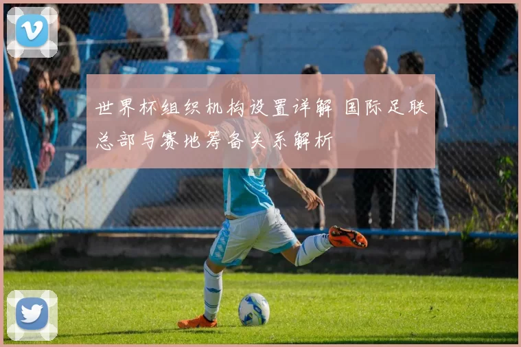 世界杯组织机构设置详解 国际足联总部与赛地筹备关系解析