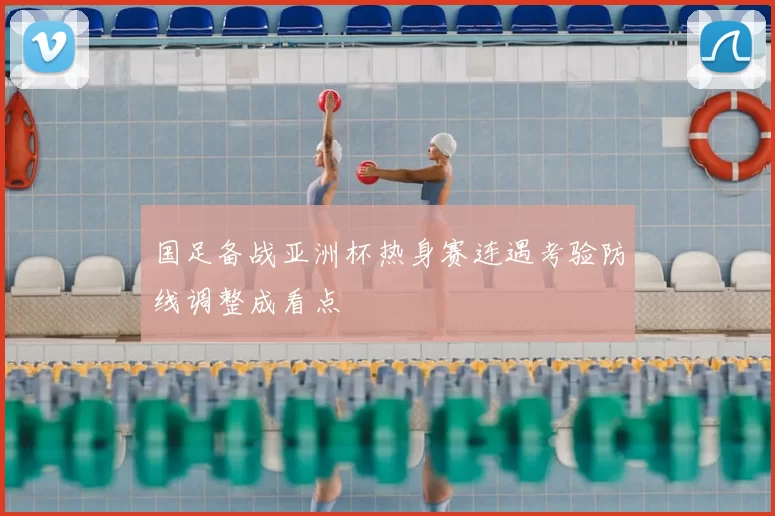 国足备战亚洲杯热身赛连遇考验防线调整成看点