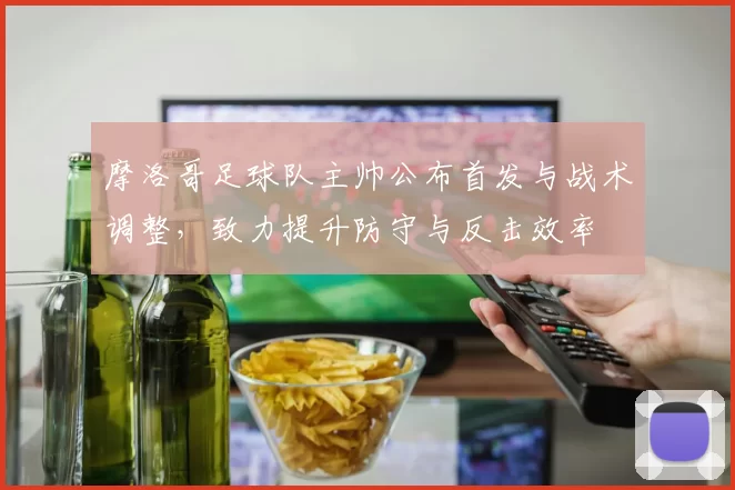 摩洛哥足球队主帅公布首发与战术调整，致力提升防守与反击效率