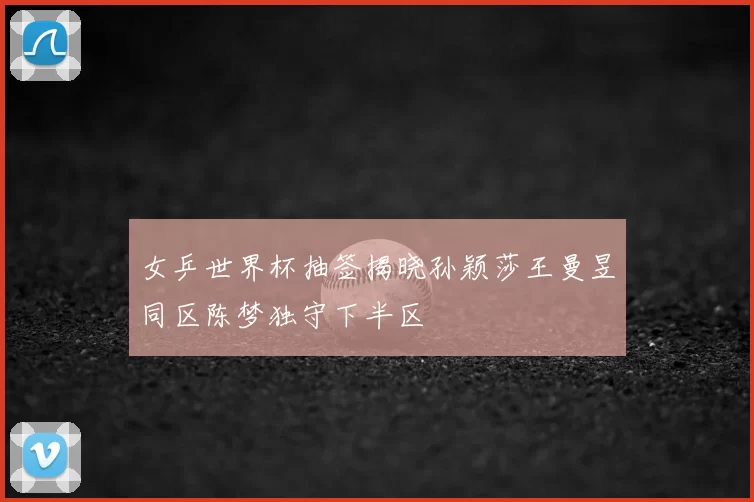 女乒世界杯抽签揭晓孙颖莎王曼昱同区陈梦独守下半区