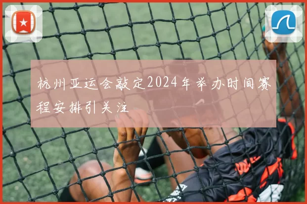 杭州亚运会敲定2024年举办时间赛程安排引关注