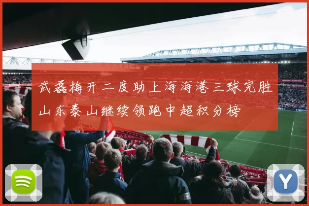 武磊梅开二度助上海海港三球完胜山东泰山继续领跑中超积分榜